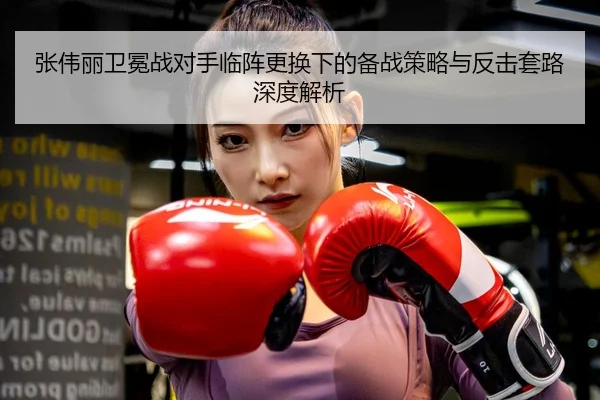 张伟丽卫冕战对手临阵更换下的备战策略与反击套路深度解析 - N8sportsofficial