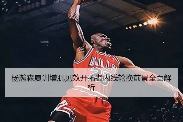 杨瀚森夏训增肌见效开拓者内线轮换前景全面解析 - N8sportsofficial
